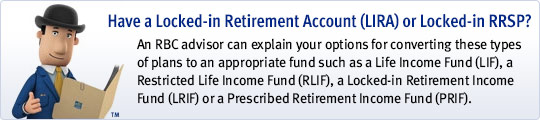 Have a Locked-in Retirement Account (LIRA) or Locked-in RRSP? An RBC advisor can explain your options for converting these types of plans to an appropriate fund such as a Life Income Fund (LIF), a Restricted Life Income Fund (RLIF), a Locked-in Retirement Income Fund (LRIF) or a Prescribed Retirement Income Fund (PRIF).